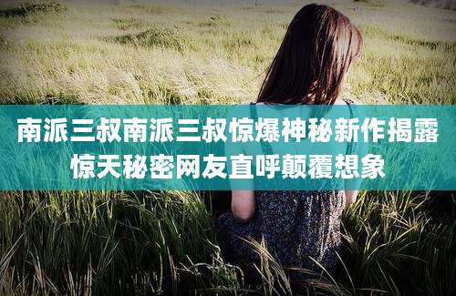 南派三叔南派三叔惊爆神秘新作揭露惊天秘密网友直呼颠覆想象