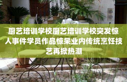 厨艺培训学校厨艺培训学校突发惊人事件学员作品惊呆业内传统烹饪技艺再掀热潮