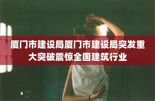 厦门市建设局厦门市建设局突发重大突破震惊全国建筑行业