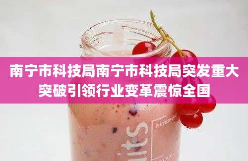 南宁市科技局南宁市科技局突发重大突破引领行业变革震惊全国