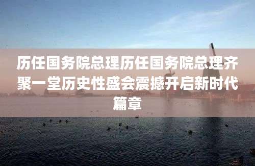 历任国务院总理历任国务院总理齐聚一堂历史性盛会震撼开启新时代篇章