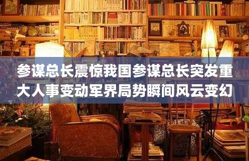 参谋总长震惊我国参谋总长突发重大人事变动军界局势瞬间风云变幻