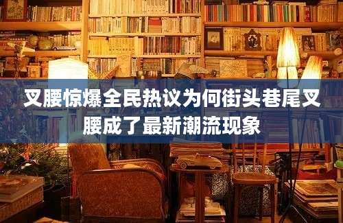 叉腰惊爆全民热议为何街头巷尾叉腰成了最新潮流现象