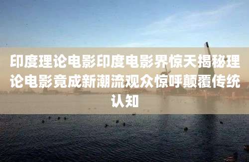 印度理论电影印度电影界惊天揭秘理论电影竟成新潮流观众惊呼颠覆传统认知