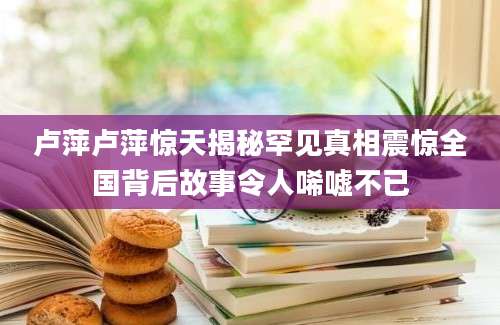 卢萍卢萍惊天揭秘罕见真相震惊全国背后故事令人唏嘘不已