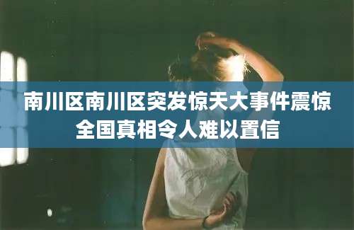 南川区南川区突发惊天大事件震惊全国真相令人难以置信