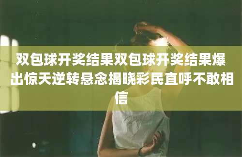 双包球开奖结果双包球开奖结果爆出惊天逆转悬念揭晓彩民直呼不敢相信