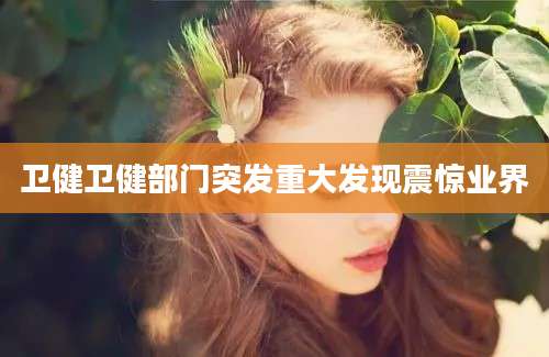 卫健卫健部门突发重大发现震惊业界