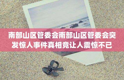 南部山区管委会南部山区管委会突发惊人事件真相竟让人震惊不已