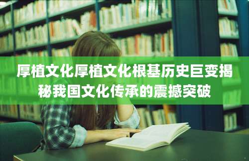 厚植文化厚植文化根基历史巨变揭秘我国文化传承的震撼突破