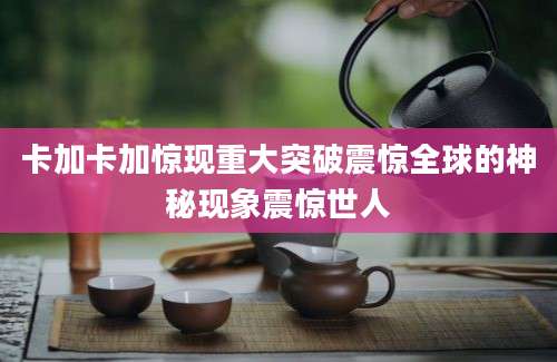 卡加卡加惊现重大突破震惊全球的神秘现象震惊世人