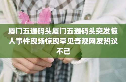 厦门五通码头厦门五通码头突发惊人事件现场惊现罕见奇观网友热议不已