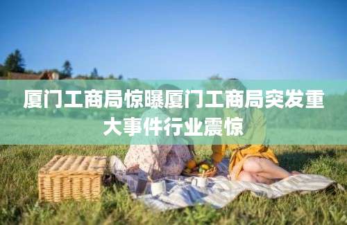 厦门工商局惊曝厦门工商局突发重大事件行业震惊