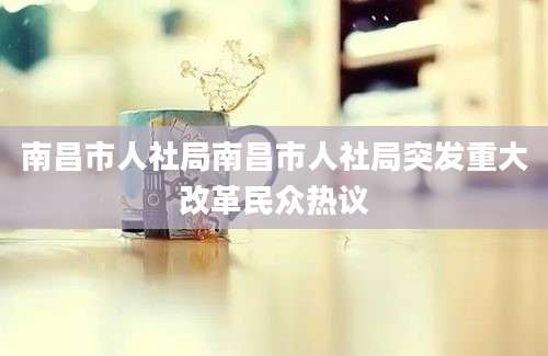 南昌市人社局南昌市人社局突发重大改革民众热议