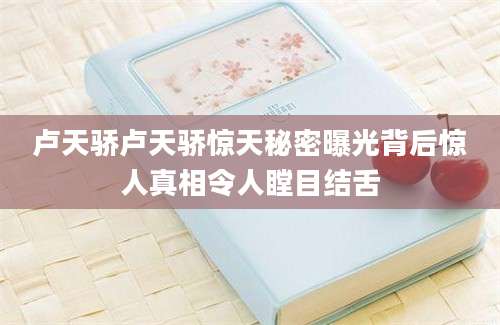 卢天骄卢天骄惊天秘密曝光背后惊人真相令人瞠目结舌
