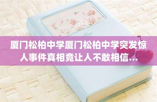 厦门松柏中学厦门松柏中学突发惊人事件真相竟让人不敢相信...