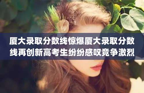 厦大录取分数线惊爆厦大录取分数线再创新高考生纷纷感叹竞争激烈