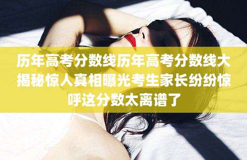 历年高考分数线历年高考分数线大揭秘惊人真相曝光考生家长纷纷惊呼这分数太离谱了