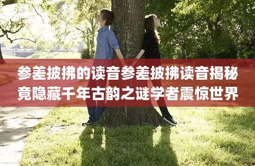 参差披拂的读音参差披拂读音揭秘竟隐藏千年古韵之谜学者震惊世界