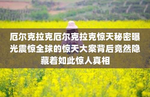 厄尔克拉克厄尔克拉克惊天秘密曝光震惊全球的惊天大案背后竟然隐藏着如此惊人真相