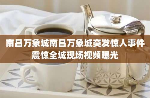 南昌万象城南昌万象城突发惊人事件震惊全城现场视频曝光