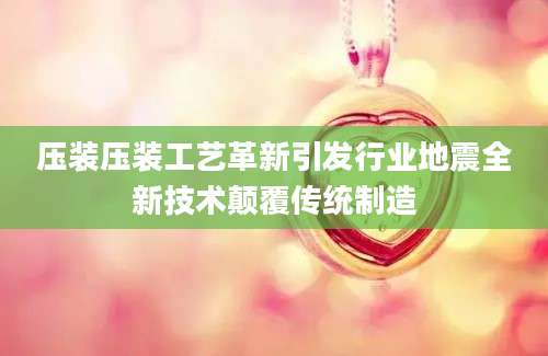 压装压装工艺革新引发行业地震全新技术颠覆传统制造