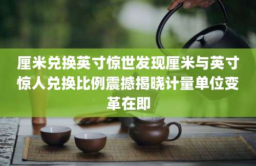 厘米兑换英寸惊世发现厘米与英寸惊人兑换比例震撼揭晓计量单位变革在即