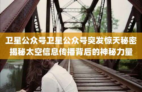卫星公众号卫星公众号突发惊天秘密揭秘太空信息传播背后的神秘力量