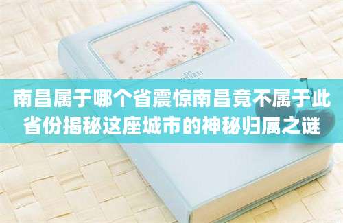 南昌属于哪个省震惊南昌竟不属于此省份揭秘这座城市的神秘归属之谜