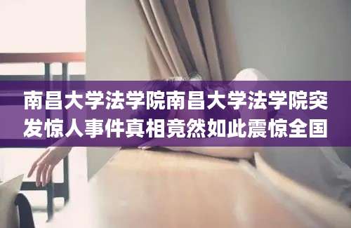 南昌大学法学院南昌大学法学院突发惊人事件真相竟然如此震惊全国