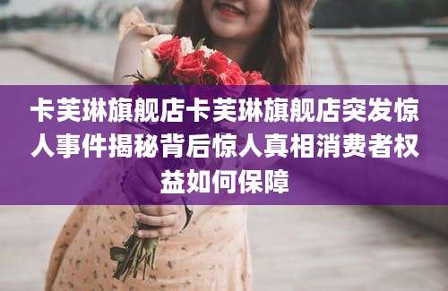 卡芙琳旗舰店卡芙琳旗舰店突发惊人事件揭秘背后惊人真相消费者权益如何保障