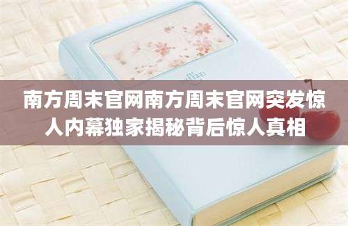 南方周末官网南方周末官网突发惊人内幕独家揭秘背后惊人真相