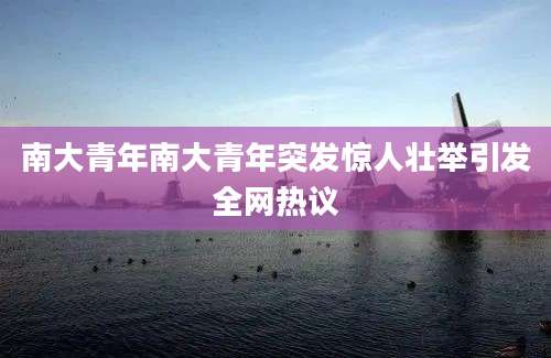南大青年南大青年突发惊人壮举引发全网热议