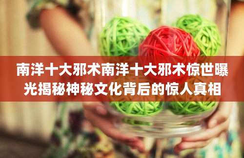 南洋十大邪术南洋十大邪术惊世曝光揭秘神秘文化背后的惊人真相