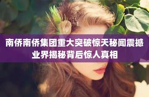 南侨南侨集团重大突破惊天秘闻震撼业界揭秘背后惊人真相