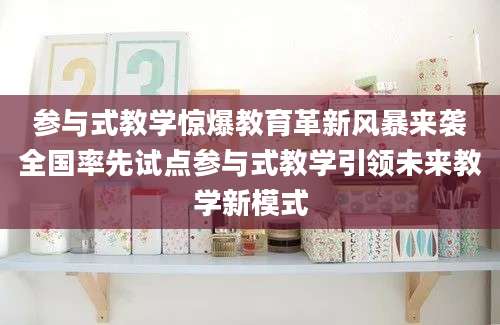 参与式教学惊爆教育革新风暴来袭全国率先试点参与式教学引领未来教学新模式