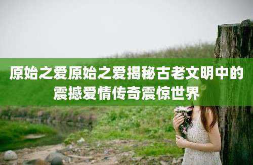 原始之爱原始之爱揭秘古老文明中的震撼爱情传奇震惊世界