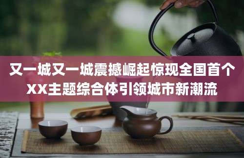 又一城又一城震撼崛起惊现全国首个XX主题综合体引领城市新潮流