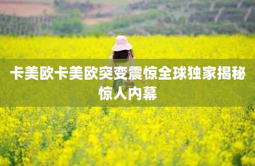卡美欧卡美欧突变震惊全球独家揭秘惊人内幕