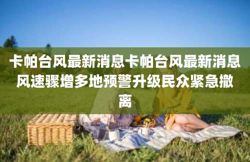 卡帕台风最新消息卡帕台风最新消息风速骤增多地预警升级民众紧急撤离