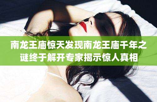 南龙王庙惊天发现南龙王庙千年之谜终于解开专家揭示惊人真相
