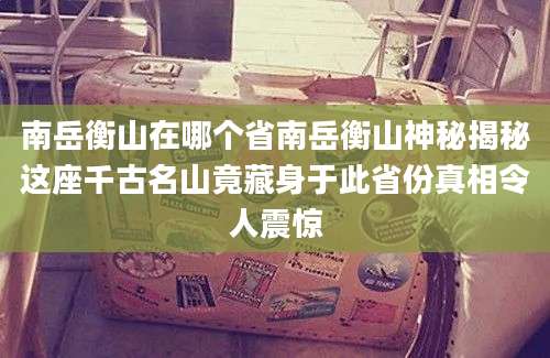南岳衡山在哪个省南岳衡山神秘揭秘这座千古名山竟藏身于此省份真相令人震惊