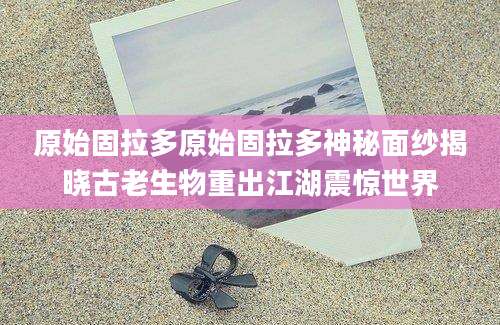 原始固拉多原始固拉多神秘面纱揭晓古老生物重出江湖震惊世界