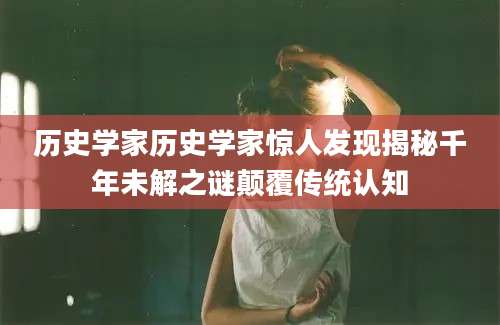 历史学家历史学家惊人发现揭秘千年未解之谜颠覆传统认知