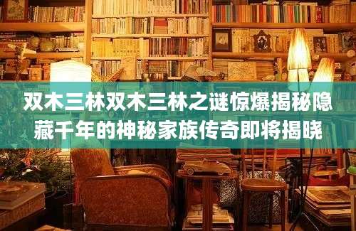 双木三林双木三林之谜惊爆揭秘隐藏千年的神秘家族传奇即将揭晓