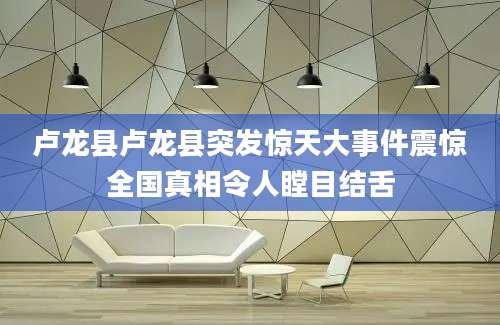 卢龙县卢龙县突发惊天大事件震惊全国真相令人瞠目结舌