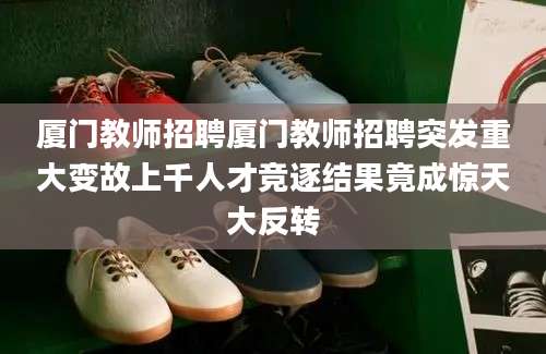 厦门教师招聘厦门教师招聘突发重大变故上千人才竞逐结果竟成惊天大反转