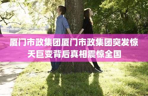 厦门市政集团厦门市政集团突发惊天巨变背后真相震惊全国