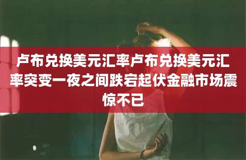 卢布兑换美元汇率卢布兑换美元汇率突变一夜之间跌宕起伏金融市场震惊不已