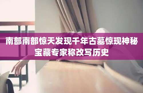 南部南部惊天发现千年古墓惊现神秘宝藏专家称改写历史